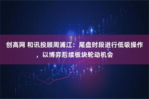 创高网 和讯投顾周浦江：尾盘时段进行低吸操作，以博弈后续板块轮动机会