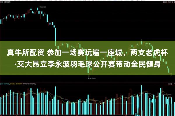 真牛所配资 参加一场赛玩遍一座城,两支老虎杯·交大昂立李永波羽毛球公开赛带动全民健身